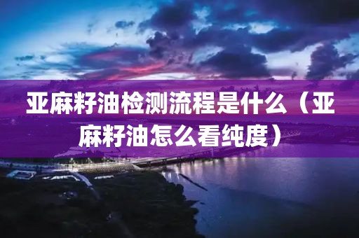 亚麻籽油检测流程是什么（亚麻籽油怎么看纯度）